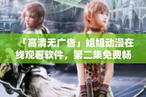 「高清无广告」姐姐动漫在线观看软件，第二集免费畅享