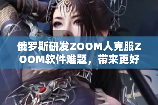 俄罗斯研发ZOOM人克服ZOOM软件难题，带来更好的远程视频体验