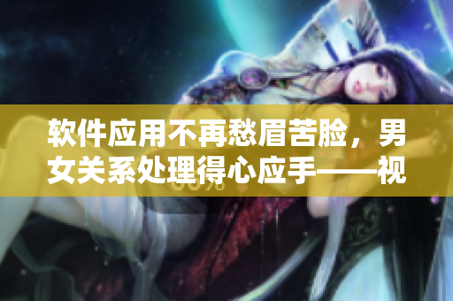 软件应用不再愁眉苦脸，男女关系处理得心应手——视频素材助力实现