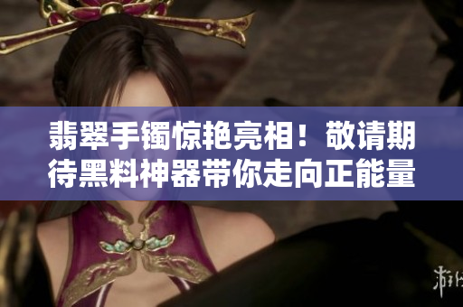 翡翠手镯惊艳亮相！敬请期待黑料神器带你走向正能量之路