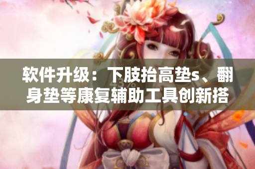 软件升级：下肢抬高垫s、翻身垫等康复辅助工具创新搭载！