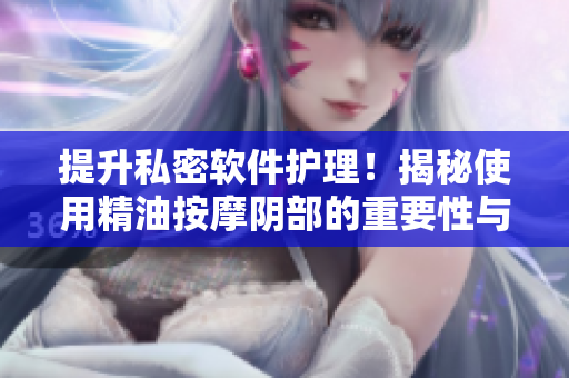 提升私密软件护理！揭秘使用精油按摩阴部的重要性与好处
