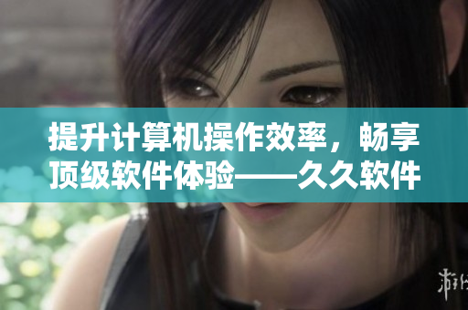 提升计算机操作效率，畅享顶级软件体验——久久软件精华液的效能