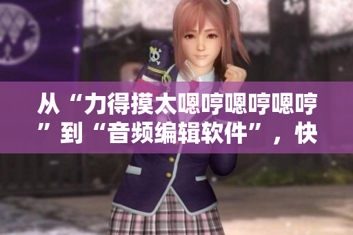 从“力得摸太嗯哼嗯哼嗯哼”到“音频编辑软件”，快速提升音频品质