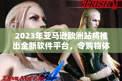 2023年亚马逊欧洲站将推出全新软件平台，令购物体验更加高效便捷