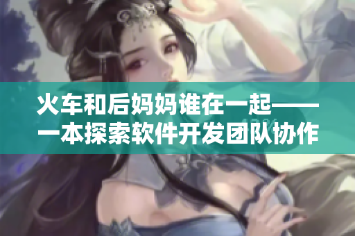火车和后妈妈谁在一起——一本探索软件开发团队协作模式的新书