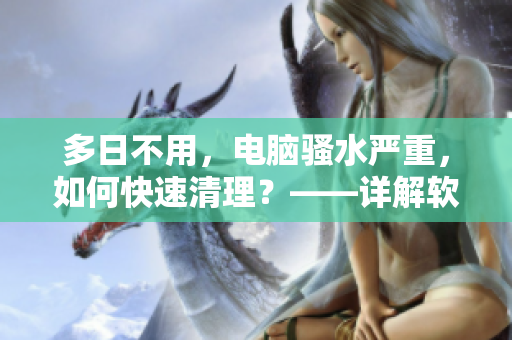 多日不用，电脑骚水严重，如何快速清理？——详解软件清理骚水方法
