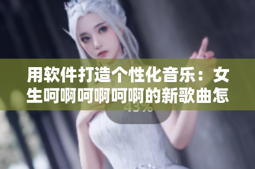 用软件打造个性化音乐：女生呵啊呵啊呵啊的新歌曲怎么做？
