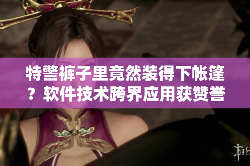 特警裤子里竟然装得下帐篷？软件技术跨界应用获赞誉