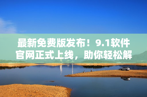 最新免费版发布！9.1软件官网正式上线，助你轻松解决问题！
