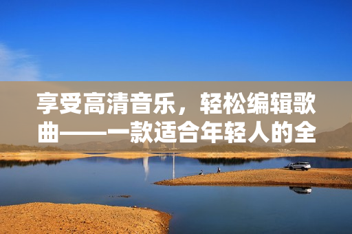 享受高清音乐，轻松编辑歌曲——一款适合年轻人的全能播放器