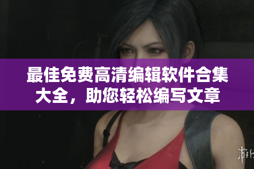 最佳免费高清编辑软件合集大全，助您轻松编写文章