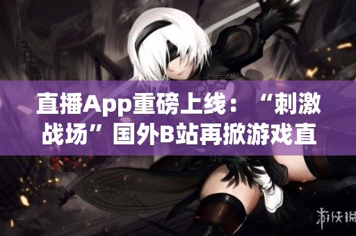 直播App重磅上线：“刺激战场”国外B站再掀游戏直播热浪