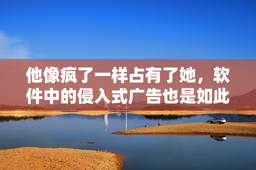 他像疯了一样占有了她，软件中的侵入式广告也是如此