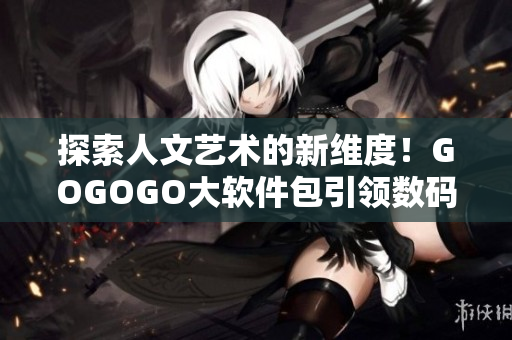 探索人文艺术的新维度！GOGOGO大软件包引领数码艺术时代。