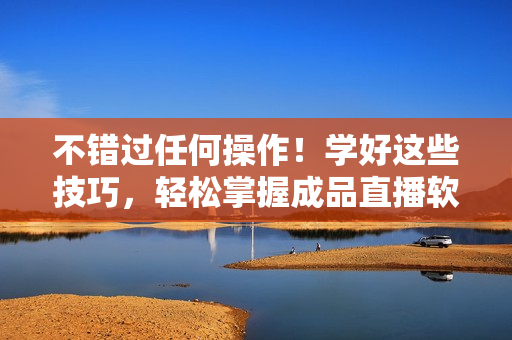 不错过任何操作！学好这些技巧，轻松掌握成品直播软件的使用方法