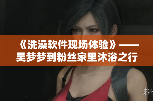 《洗澡软件现场体验》——吴梦梦到粉丝家里沐浴之行