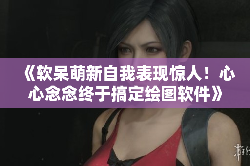 《软呆萌新自我表现惊人！心心念念终于搞定绘图软件》