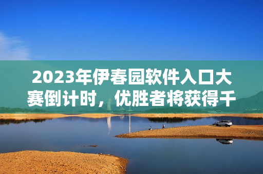 2023年伊春园软件入口大赛倒计时，优胜者将获得千万元投资