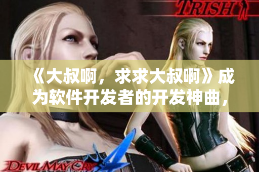 《大叔啊，求求大叔啊》成为软件开发者的开发神曲，了解其背后的故事和影响力