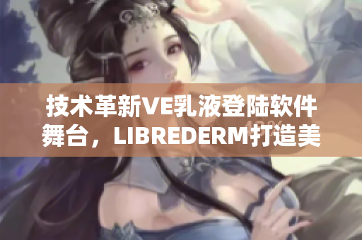 技术革新VE乳液登陆软件舞台，LIBREDERM打造美肌利器