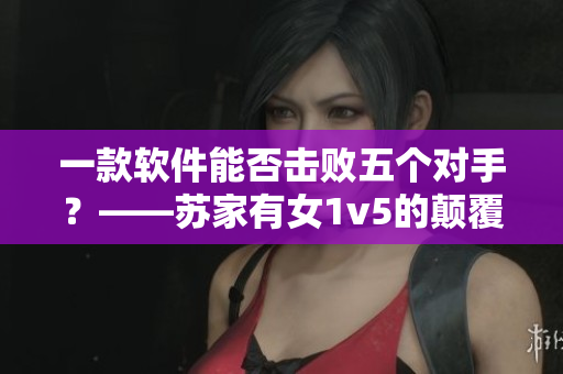 一款软件能否击败五个对手？——苏家有女1v5的颠覆挑战！