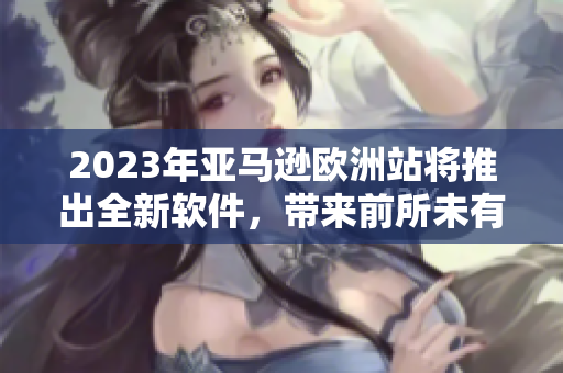 2023年亚马逊欧洲站将推出全新软件，带来前所未有的在线购物体验