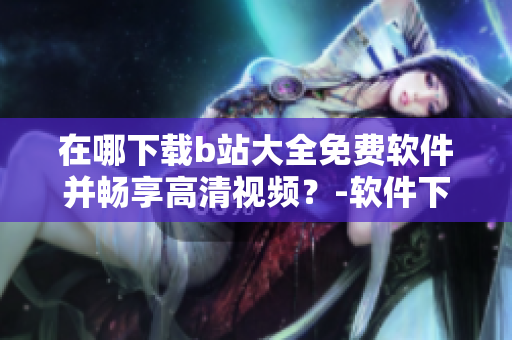 在哪下载b站大全免费软件并畅享高清视频？-软件下载指南