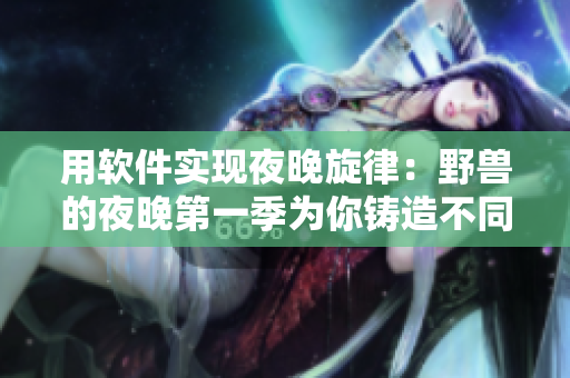 用软件实现夜晚旋律：野兽的夜晚第一季为你铸造不同于前任的音乐体验