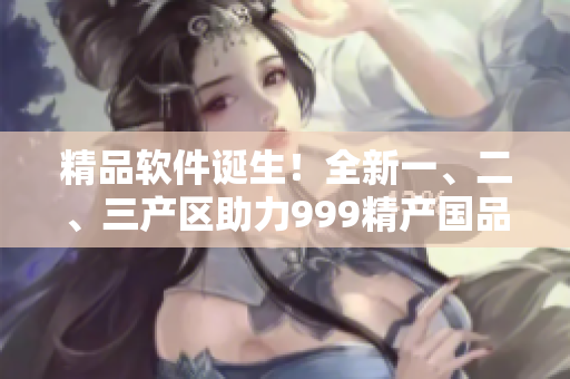 精品软件诞生！全新一、二、三产区助力999精产国品！