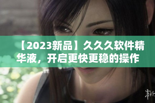 【2023新品】久久久软件精华液，开启更快更稳的操作新时代！