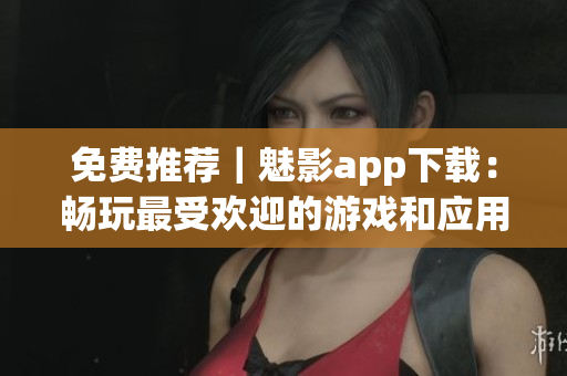 免费推荐｜魅影app下载：畅玩最受欢迎的游戏和应用程序