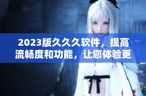 2023版久久久软件，提高流畅度和功能，让您体验更顺畅的操作！
