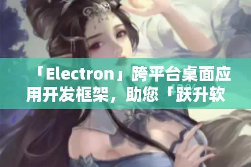 「Electron」跨平台桌面应用开发框架，助您「跃升软件界之巅」！