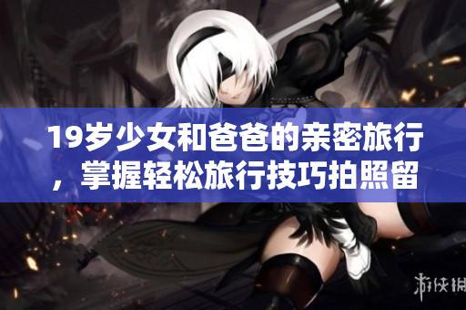 19岁少女和爸爸的亲密旅行，掌握轻松旅行技巧拍照留影分享软件