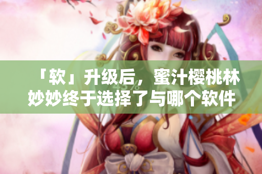 「软」升级后，蜜汁樱桃林妙妙终于选择了与哪个软件在一起？