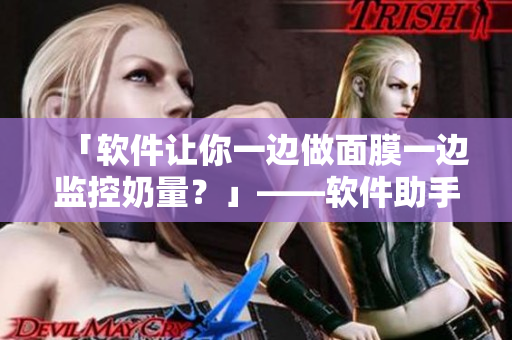 「软件让你一边做面膜一边监控奶量？」——软件助手伴你轻松管理奶水！