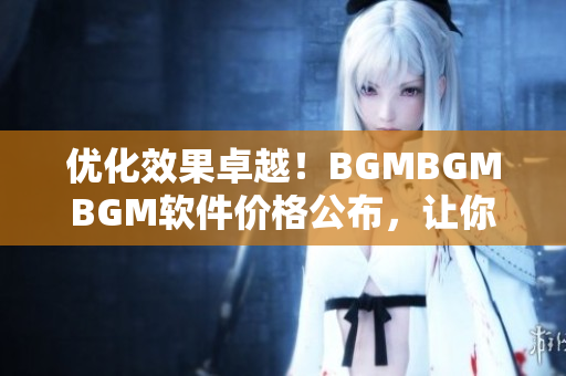 优化效果卓越！BGMBGMBGM软件价格公布，让你的电脑更加流畅！