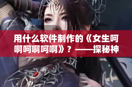用什么软件制作的《女生呵啊呵啊呵啊》？——探秘神秘制作工具