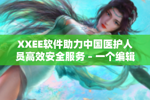 XXEE软件助力中国医护人员高效安全服务 – 一个编辑的视角