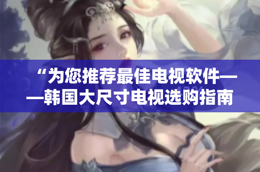 “为您推荐最佳电视软件——韩国大尺寸电视选购指南”