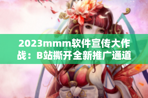 2023mmm软件宣传大作战：B站撕开全新推广通道直通软件市场！