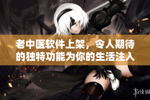 老中医软件上架，令人期待的独特功能为你的生活注入活力！