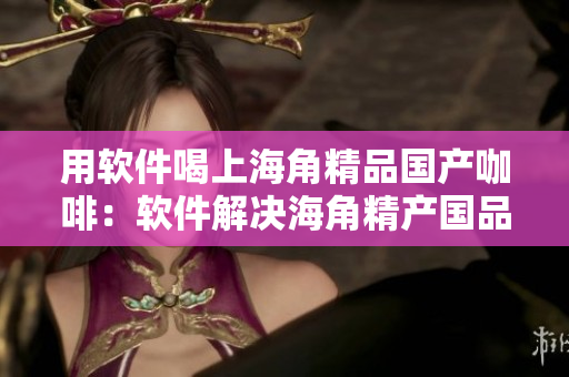 用软件喝上海角精品国产咖啡：软件解决海角精产国品供应链管理问题