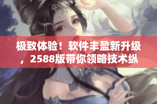 极致体验！软件丰盈新升级，2588版带你领略技术纵深之美