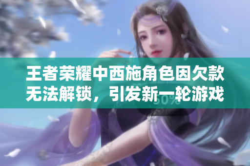 王者荣耀中西施角色因欠款无法解锁，引发新一轮游戏充值讨论