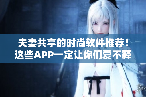 夫妻共享的时尚软件推荐！这些APP一定让你们爱不释手！
