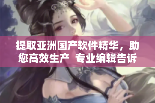 提取亚洲国产软件精华，助您高效生产  专业编辑告诉您