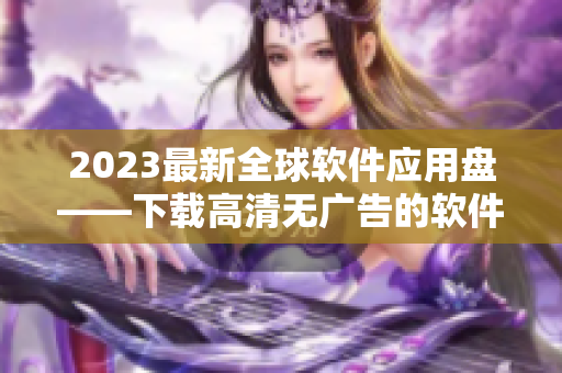 2023最新全球软件应用盘——下载高清无广告的软件，畅享海量资源！
