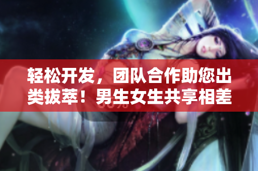 轻松开发，团队合作助您出类拔萃！男生女生共享相差差差软件功能！
